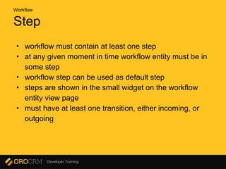 Developer Training
Step
• workflow must contain at least one step
• at any given moment in time workflow entity must be in
some step
• workflow step can be used as default step
• steps are shown in the small widget on the workflow
entity view page
• must have at least one transition, either incoming, or
outgoing
Workflow
 