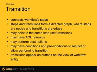 Developer Training
Transition
• connects workflow's steps
• steps and transitions form a directed graph, where steps
are nodes and transitions are edges
• may point to the same step (self-transition)
• may have ACL resource
• may perform post actions
• may have conditions and pre-conditions to restrict or
allow performing transition
• transitions appear as buttons on the view of workfow
entity
Workflow
 