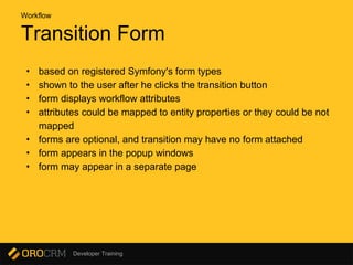 Developer Training
Transition Form
• based on registered Symfony's form types
• shown to the user after he clicks the transition button
• form displays workflow attributes
• attributes could be mapped to entity properties or they could be not
mapped
• forms are optional, and transition may have no form attached
• form appears in the popup windows
• form may appear in a separate page
Workflow
 