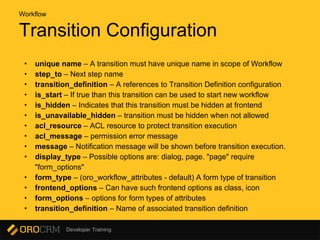 Developer Training
Transition Configuration
Workflow
• unique name – A transition must have unique name in scope of Workflow
• step_to – Next step name
• transition_definition – A references to Transition Definition configuration
• is_start – If true than this transition can be used to start new workflow
• is_hidden – Indicates that this transition must be hidden at frontend
• is_unavailable_hidden – transition must be hidden when not allowed
• acl_resource – ACL resource to protect transition execution
• acl_message – permission error message
• message – Notification message will be shown before transition execution.
• display_type – Possible options are: dialog, page. "page" require
"form_options"
• form_type – (oro_workflow_attributes - default) A form type of transition
• frontend_options – Can have such frontend options as class, icon
• form_options – options for form types of attributes
• transition_definition – Name of associated transition definition
 