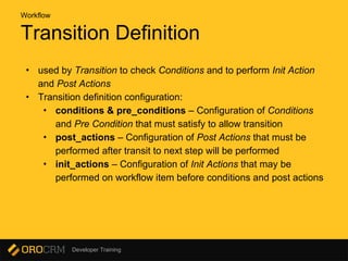 Developer Training
Transition Definition
Workflow
• used by Transition to check Conditions and to perform Init Action
and Post Actions
• Transition definition configuration:
• conditions & pre_conditions – Configuration of Conditions
and Pre Condition that must satisfy to allow transition
• post_actions – Configuration of Post Actions that must be
performed after transit to next step will be performed
• init_actions – Configuration of Init Actions that may be
performed on workflow item before conditions and post actions
 