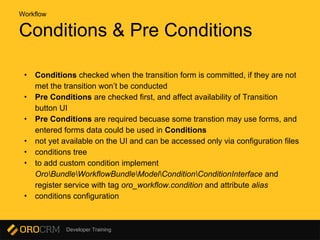 Developer Training
Conditions & Pre Conditions
• Conditions checked when the transition form is committed, if they are not
met the transition won’t be conducted
• Pre Conditions are checked first, and affect availability of Transition
button UI
• Pre Conditions are required becuase some transtion may use forms, and
entered forms data could be used in Conditions
• not yet available on the UI and can be accessed only via configuration files
• conditions tree
• to add custom condition implement
OroBundleWorkflowBundleModelConditionConditionInterface and
register service with tag oro_workflow.condition and attribute alias
• conditions configuration
Workflow
 