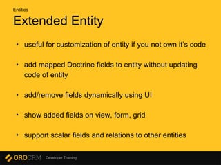 Developer Training
Extended Entity
• useful for customization of entity if you not own it’s code
• add mapped Doctrine fields to entity without updating
code of entity
• add/remove fields dynamically using UI
• show added fields on view, form, grid
• support scalar fields and relations to other entities
Entities
 