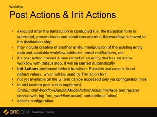 Developer Training
Post Actions & Init Actions
• executed after the transaction is conducted (i.e. the transition form is
submitted, preconditions and conditions are met, the workflow is moved to
the destination step)
• may include creation of another entity, manipulation of the existing entity
data and available workflow attributes, email notifications, etc.
• if a post action creates a new record of an entity that has an active
workflow with default step, it will be started automatically
• Init Actions performed before transition. Possible use case is to set
default values, which will be used by Transition form.
• not yet available on the UI and can be accessed only via configuration files
• to add custom post action implement
OroBundleWorkflowBundleModelActionActionInterface and register
service with tag “oro_workflow.action” and attribute “alias”
• actions configuration
Workflow
 