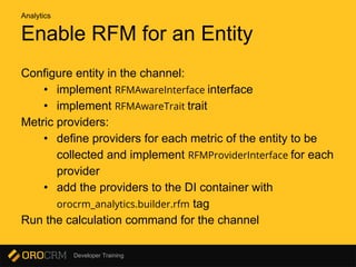 Developer Training
Enable RFM for an Entity
Configure entity in the channel:
• implement RFMAwareInterface interface
• implement RFMAwareTrait trait
Metric providers:
• define providers for each metric of the entity to be
collected and implement RFMProviderInterface for each
provider
• add the providers to the DI container with
orocrm_analytics.builder.rfm tag
Run the calculation command for the channel
Analytics
 