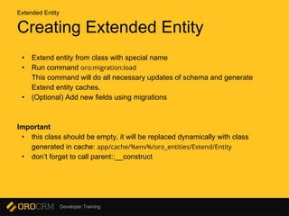 Developer Training
Creating Extended Entity
• Extend entity from class with special name
• Run command oro:migration:load
This command will do all necessary updates of schema and generate
Extend entity caches.
• (Optional) Add new fields using migrations
Important
• this class should be empty, it will be replaced dynamically with class
generated in cache: app/cache/%env%/oro_entities/Extend/Entity
• don’t forget to call parent::__construct
Extended Entity
 