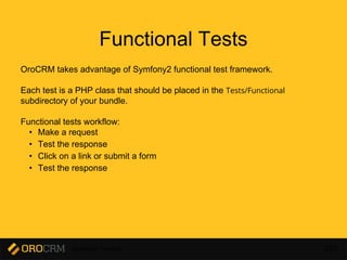 Developer Training 220
Functional Tests
OroCRM takes advantage of Symfony2 functional test framework.
Each test is a PHP class that should be placed in the Tests/Functional
subdirectory of your bundle.
Functional tests workflow:
• Make a request
• Test the response
• Click on a link or submit a form
• Test the response
 