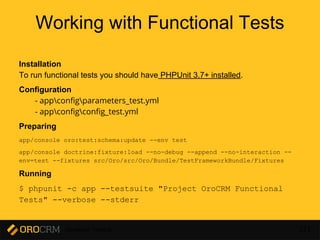 Developer Training 221
Working with Functional Tests
Installation
To run functional tests you should have PHPUnit 3.7+ installed.
Configuration
- appconfigparameters_test.yml
- appconfigconfig_test.yml
Preparing
app/console oro:test:schema:update --env test
app/console doctrine:fixture:load --no-debug --append --no-interaction --
env=test --fixtures src/Oro/src/Oro/Bundle/TestFrameworkBundle/Fixtures
Running
$ phpunit -c app --testsuite "Project OroCRM Functional
Tests" --verbose --stderr
 