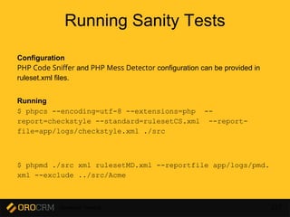 Developer Training 227
Running Sanity Tests
Configuration
PHP Code Sniffer and PHP Mess Detector configuration can be provided in
ruleset.xml files.
Running
$ phpcs --encoding=utf-8 --extensions=php --
report=checkstyle --standard=rulesetCS.xml --report-
file=app/logs/checkstyle.xml ./src
$ phpmd ./src xml rulesetMD.xml --reportfile app/logs/pmd.
xml --exclude ../src/Acme
 