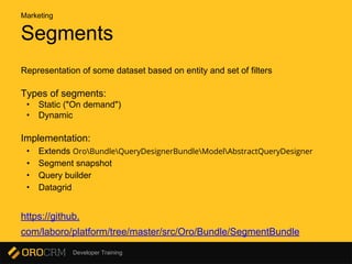 Developer Training
Segments
Representation of some dataset based on entity and set of filters
Types of segments:
• Static ("On demand")
• Dynamic
Implementation:
• Extends OroBundleQueryDesignerBundleModelAbstractQueryDesigner
• Segment snapshot
• Query builder
• Datagrid
https://github.
com/laboro/platform/tree/master/src/Oro/Bundle/SegmentBundle
Marketing
 