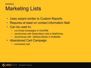Developer Training
Marketing Lists
• Uses wizard similar to Custom Reports
• Requires at least on contact information field
• Can be used to:
• run Email Campaigns in OroCRM
• synchronize with Subscribers Lists in MailChimp
• synchronize with Address Books in DotMailer
• Abandoned Cart Campaign
• conversion tool
Marketing
 
