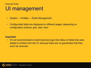 Developer Training
UI management
• System → Entities → Entity Management
• Configurable fields are displayed on different pages, depending on
configuration schema: grid, view, form
Important
• It's not recommended to build business logic that relies on fields that were
added to entities from the UI, because there are no guarantees that they
won't be removed.
Extended Entity
 
