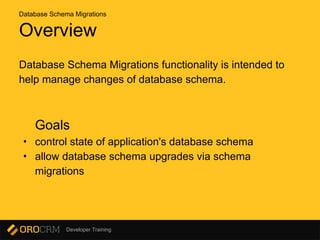 Developer Training
Overview
Database Schema Migrations functionality is intended to
help manage changes of database schema.
Goals
• control state of application's database schema
• allow database schema upgrades via schema
migrations
Database Schema Migrations
 
