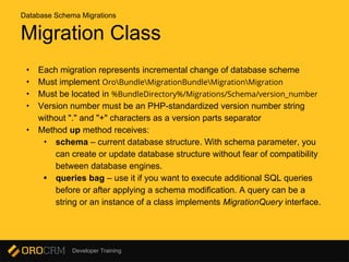 Developer Training
Migration Class
• Each migration represents incremental change of database scheme
• Must implement OroBundleMigrationBundleMigrationMigration
• Must be located in %BundleDirectory%/Migrations/Schema/version_number
• Version number must be an PHP-standardized version number string
without "." and "+" characters as a version parts separator
• Method up method receives:
• schema – current database structure. With schema parameter, you
can create or update database structure without fear of compatibility
between database engines.
• queries bag – use it if you want to execute additional SQL queries
before or after applying a schema modification. A query can be a
string or an instance of a class implements MigrationQuery interface.
Database Schema Migrations
 