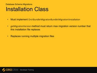 Developer Training
Installation Class
• Must implement OroBundleMigrationBundleMigrationInstallation
• getMigrationVersion method must return max migration version number that
this installation file replaces
• Replaces running multiple migration files
Database Schema Migrations
 