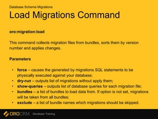 Developer Training
Load Migrations Command
oro:migration:load
This command collects migration files from bundles, sorts them by version
number and applies changes.
Parameters
• force – causes the generated by migrations SQL statements to be
physically executed against your database;
• dry-run – outputs list of migrations without apply them;
• show-queries – outputs list of database queries for each migration file;
• bundles – a list of bundles to load data from. If option is not set, migrations
will be taken from all bundles;
• exclude – a list of bundle names which migrations should be skipped.
Database Schema Migrations
 