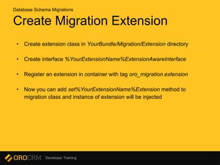 Developer Training
Create Migration Extension
• Create extension class in YourBundle/Migration/Extension directory
• Create interface %YourExtensionName%ExtensionAwareInterface
• Register an extension in container with tag oro_migration.extension
• Now you can add set%YourExtensionName%Extension method to
migration class and instance of extension will be injected
Database Schema Migrations
 