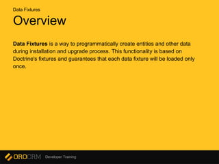 Developer Training
Overview
Data Fixtures is a way to programmatically create entities and other data
during installation and upgrade process. This functionality is based on
Doctrine's fixtures and guarantees that each data fixture will be loaded only
once.
Data Fixtures
 