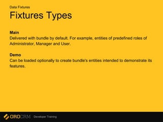 Developer Training
Fixtures Types
Main
Delivered with bundle by default. For example, entities of predefined roles of
Administrator, Manager and User.
Demo
Can be loaded optionally to create bundle's entities intended to demonstrate its
features.
Data Fixtures
 