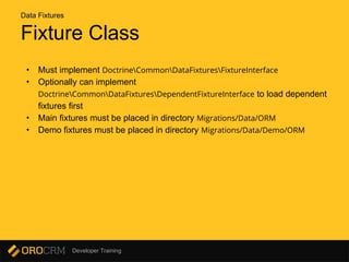 Developer Training
Fixture Class
• Must implement DoctrineCommonDataFixturesFixtureInterface
• Optionally can implement
DoctrineCommonDataFixturesDependentFixtureInterface to load dependent
fixtures first
• Main fixtures must be placed in directory Migrations/Data/ORM
• Demo fixtures must be placed in directory Migrations/Data/Demo/ORM
Data Fixtures
 