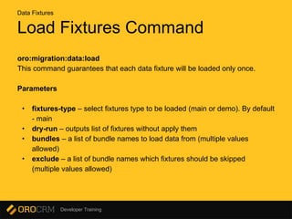 Developer Training
Load Fixtures Command
oro:migration:data:load
This command guarantees that each data fixture will be loaded only once.
Parameters
• fixtures-type – select fixtures type to be loaded (main or demo). By default
- main
• dry-run – outputs list of fixtures without apply them
• bundles – a list of bundle names to load data from (multiple values
allowed)
• exclude – a list of bundle names which fixtures should be skipped
(multiple values allowed)
Data Fixtures
 