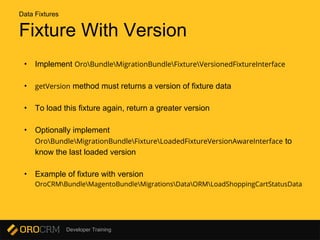 Developer Training
Fixture With Version
• Implement OroBundleMigrationBundleFixtureVersionedFixtureInterface
• getVersion method must returns a version of fixture data
• To load this fixture again, return a greater version
• Optionally implement
OroBundleMigrationBundleFixtureLoadedFixtureVersionAwareInterface to
know the last loaded version
• Example of fixture with version
OroCRMBundleMagentoBundleMigrationsDataORMLoadShoppingCartStatusData
Data Fixtures
 