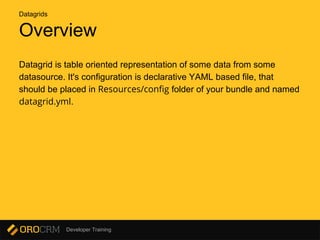 Developer Training
Overview
Datagrid is table oriented representation of some data from some
datasource. It's configuration is declarative YAML based file, that
should be placed in Resources/config folder of your bundle and named
datagrid.yml.
Datagrids
 
