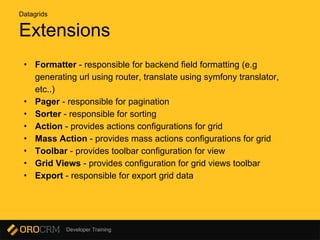 Developer Training
Extensions
• Formatter - responsible for backend field formatting (e.g
generating url using router, translate using symfony translator,
etc..)
• Pager - responsible for pagination
• Sorter - responsible for sorting
• Action - provides actions configurations for grid
• Mass Action - provides mass actions configurations for grid
• Toolbar - provides toolbar configuration for view
• Grid Views - provides configuration for grid views toolbar
• Export - responsible for export grid data
Datagrids
 