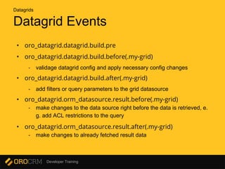 Developer Training
Datagrid Events
• oro_datagrid.datagrid.build.pre
• oro_datagrid.datagrid.build.before(.my-grid)
- validage datagrid config and apply necessary config changes
• oro_datagrid.datagrid.build.after(.my-grid)
- add filters or query parameters to the grid datasource
• oro_datagrid.orm_datasource.result.before(.my-grid)
- make changes to the data source right before the data is retrieved, e.
g. add ACL restrictions to the query
• oro_datagrid.orm_datasource.result.after(.my-grid)
- make changes to already fetched result data
Datagrids
 
