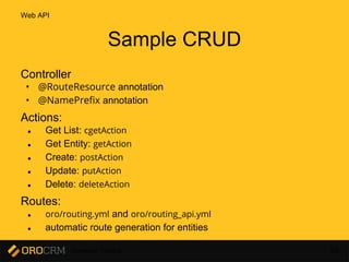 Developer Training 66
Sample CRUD
Controller
• @RouteResource annotation
• @NamePrefix annotation
Actions:
● Get List: cgetAction
● Get Entity: getAction
● Create: postAction
● Update: putAction
● Delete: deleteAction
Routes:
● oro/routing.yml and oro/routing_api.yml
● automatic route generation for entities
Web API
 