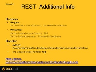 Developer Training 67
REST: Additional Info
Headers
- Request:
X-Include: totalCount, lastModifiedDate
- Response:
X-Include-Total-Count: 200
X-Include-Unknown: lastModifiedDate
Handler
- extend
OroBundleSoapBundleRequestHandlerIncludeHandlerInterface
- oro_soap.include_handler tag
https://github.
com/orocrm/platform/tree/master/src/Oro/Bundle/SoapBundle
Web API
 