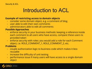Developer Training 71
Example of restricting access to domain objects
- consider some domain object, e.g. a comment of blog
- user able to edit their own comments
- administrators able to edit all comments
Possible Approaches
- enforce security in your business methods: keeping a reference inside
each comment to all users who have access, compare these users to
provided token
- enforce security with roles: you would add a role for each Comment
object, i.e. ROLE_COMMENT_1, ROLE_COMMENT_2, etc.
Problems
- couple authorization logic to business code which makes it less
reusable
- increase the difficulty of unit testing
- performance issue if many users will have access to a single domain
object
Introduction to ACL
Security & ACL
 
