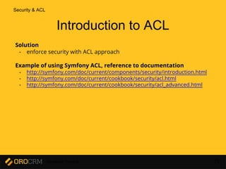 Developer Training 72
Solution
- enforce security with ACL approach
Example of using Symfony ACL, reference to documentation
- http://symfony.com/doc/current/components/security/introduction.html
- http://symfony.com/doc/current/cookbook/security/acl.html
- http://symfony.com/doc/current/cookbook/security/acl_advanced.html
Introduction to ACL
Security & ACL
 