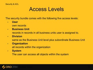 Developer Training 73
The security bundle comes with the following five access levels:
- User
own records
- Business Unit
records in records in all business units user is assigned to.
- Division
same as the Business Unit level plus subordinate Business Unit
- Organization
all records within the organization
- System
The user can access all objects within the system
Access Levels
Security & ACL
 