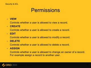 Developer Training 74
Permissions
- VIEW
Controls whether a user is allowed to view a record.
- CREATE
Controls whether a user is allowed to create a record.
- EDIT
Controls whether a user is allowed to modify a record.
- DELETE
Controls whether a user is allowed to delete a record.
- ASSIGN
Controls whether a user is allowed to change an owner of a record.
For example assign a record to another user.
Security & ACL
 