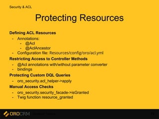Developer Training 76
Protecting Resources
Defining ACL Resources
- Annotations:
- @Acl
- @AclAncestor
- Configuration file: Resources/config/oro/acl.yml
Restricting Access to Controller Methods
- @Acl annotations with/without parameter converter
- bindings
Protecting Custom DQL Queries
- oro_security.acl_helper->apply
Manual Access Checks
- oro_security.security_facade->isGranted
- Twig function resource_granted
Security & ACL
 