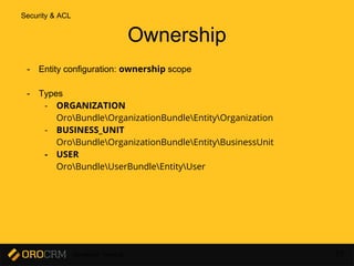 Developer Training 77
Ownership
- Entity configuration: ownership scope
- Types
- ORGANIZATION
OroBundleOrganizationBundleEntityOrganization
- BUSINESS_UNIT
OroBundleOrganizationBundleEntityBusinessUnit
- USER
OroBundleUserBundleEntityUser
Security & ACL
 