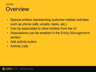 Developer Training
Overview
• Special entities representing customer-related activities
such as phone calls, emails, tasks, etc.)
• Can be associated to other entities from the UI
• Associations can be enabled in the Entity Management
section
• Add activity button
• Activity Lists
Activities
 