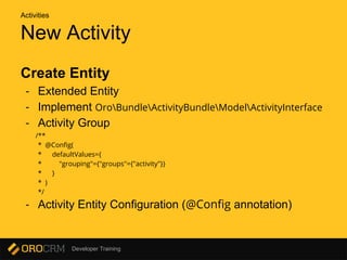 Developer Training
New Activity
Create Entity
- Extended Entity
- Implement OroBundleActivityBundleModelActivityInterface
- Activity Group
/**
* @Config(
* defaultValues={
* "grouping"={"groups"={"activity"}}
* }
* )
*/
- Activity Entity Configuration (@Config annotation)
Activities
 