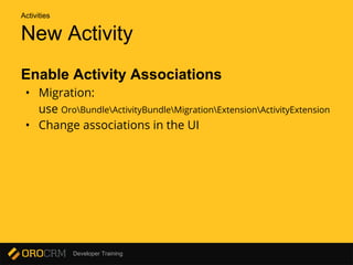 Developer Training
New Activity
Enable Activity Associations
• Migration:
use OroBundleActivityBundleMigrationExtensionActivityExtension
• Change associations in the UI
Activities
 