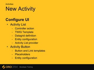 Developer Training
New Activity
Configure UI
• Activity List
- Controller action
- TWIG Template
- Datagrid definition
- Entity configuration
- Activity List provider
• Activity Button
- Button and Link templates
- Placeholders
- Entity configuration
Activities
 