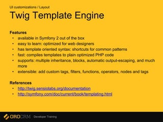 Developer Training
Features
• available in Symfony 2 out of the box
• easy to learn: optimized for web designers
• has template oriented syntax: shortcuts for common patterns
• fast: compiles templates to plain optimized PHP code
• supports: multiple inheritance, blocks, automatic output-escaping, and much
more
• extensible: add custom tags, filters, functions, operators, nodes and tags
References
• http://twig.sensiolabs.org/documentation
• http://symfony.com/doc/current/book/templating.html
Twig Template Engine
UI customizations / Layout
 