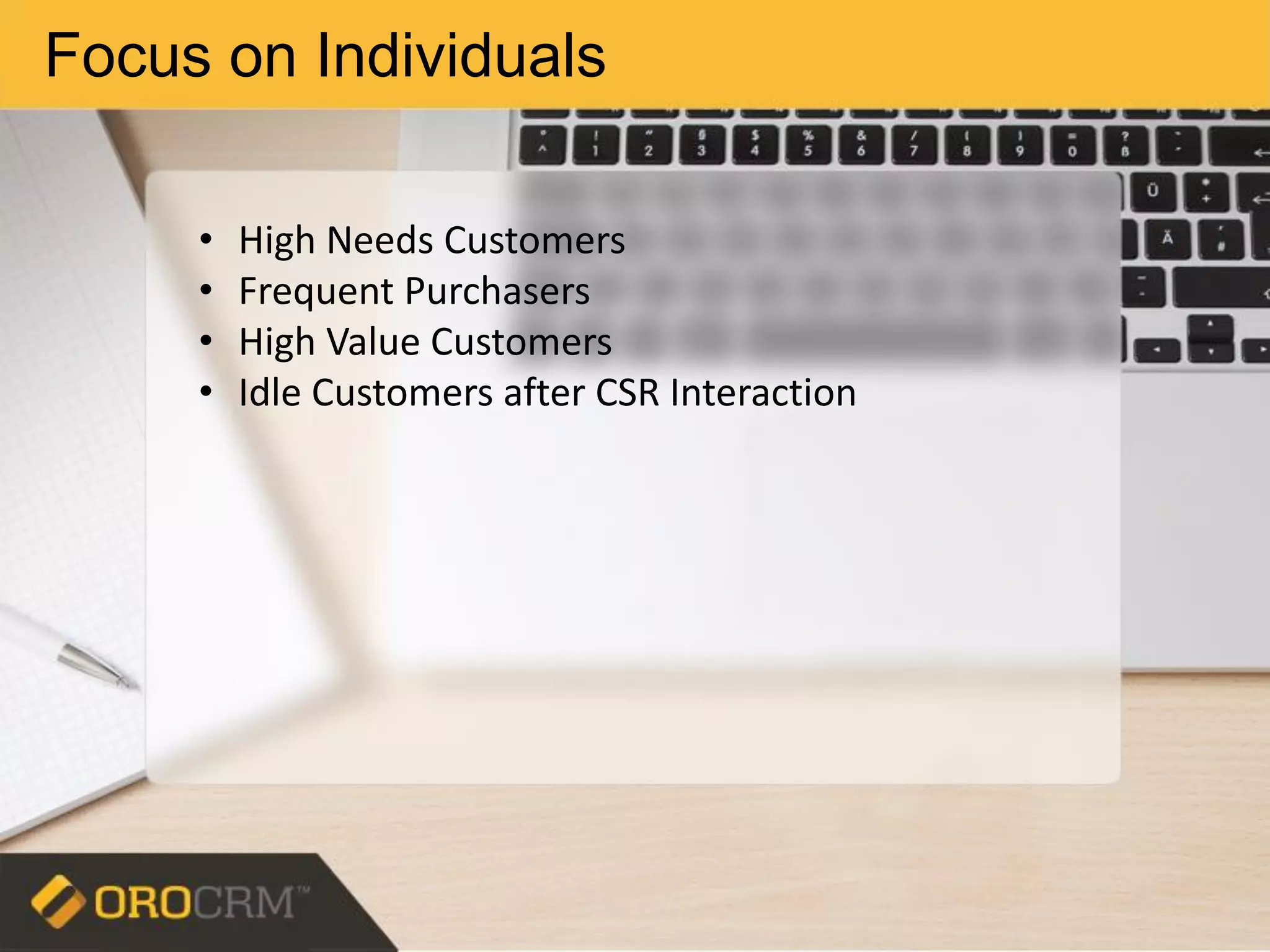 Focus on Individuals
• High Needs Customers
• Frequent Purchasers
• High Value Customers
• Idle Customers after CSR Interaction
 