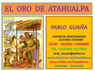 EL  ORO  DE  ATAHUALPA PABLO  GUAÑA CENTRO DE INVESTIGACIÓN CULTURAL CAYAMBE  CICAY – MUSEO  CAYAMBE TEL.: 2127432-2127043 cicay_museo@yahoo.es www.slideshare.net/CicayMuseo www.scribd.com/CicayMuseo CAYAMBE – ECUADOR 