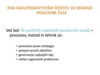 ENA NAJUČINKOVITEJŠIH REŠITEV ZA SEDANJE
POSLOVNE ČASE

Več kot 50 različnih sodobnih poslovnih orodij –
procesov, metod in tehnik za:
•
•
•
•
•

oblikovanje in doseganje ciljev ter strategij
reševanje zahtevnih poslovnih problemov
generiranje najboljših idej
sprejemanje pravih odločitev
podjetnost in usmerjenost v rezultate.

 