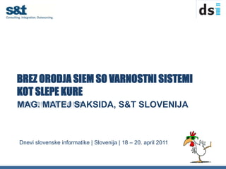 BREZ ORODJA SIEM SO VARNOSTNI SISTEMI KOT SLEPE KURE Mag. MATEJ SAKSIDA, S&T Slovenija Dnevi slovenske informatike | Slovenija | 18 – 20. april 2011 