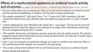 Effects of a myofunctional appliance on orofacial muscle activity
and structuresAntje Tallgren, LDS, Odont Dr; Richard L. Christiansen, DDS, MSD,PhD; Major M. Ash Jr., DDS, MS,
• The aim of the study was to examine the effect of an oral shield treatment on orofacial muscle
activity and facial morphology in children with lip and/or tongue dysfunction.
• The sample consisted of 7 girls and 2 boys, 7 to 1 2 years old. EMG recordings with and
without the shield in situ were obtained when the shield was placed, and 3, 6, and 12 months
later.
• Lateral cephalograms were obtained at the initial and 1 -year stages. The lip muscles showed
dominant activity when the subjects were sucking on an empty straw and during swallowing;
this was strongest during the first 3 months.
• The mentalis, buccinator, and digastric muscles generally showed weaker activity. The anterior
temporal muscle showed dominant activity during maximal clench, but after the 3-month stage a
significant decrease was noted.
• After 1 year of treatment, no significant changes in overjet or overbite were observed. Most of
the craniofacial growth changes were normal for the age group.
• The results indicate that treatment with an oral shield caused a decrease in orofacial muscle
activity during oral functions.
 
