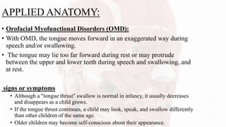 APPLIED ANATOMY:
• Orofacial Myofunctional Disorders (OMD):
• With OMD, the tongue moves forward in an exaggerated way during
speech and/or swallowing.
• The tongue may lie too far forward during rest or may protrude
between the upper and lower teeth during speech and swallowing, and
at rest.
signs or symptoms
• Although a "tongue thrust" swallow is normal in infancy, it usually decreases
and disappears as a child grows.
• If the tongue thrust continues, a child may look, speak, and swallow differently
than other children of the same age.
• Older children may become self-conscious about their appearance.
 