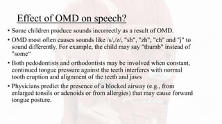 Effect of OMD on speech?
• Some children produce sounds incorrectly as a result of OMD.
• OMD most often causes sounds like /s/,/z/, "sh", "zh", "ch" and "j" to
sound differently. For example, the child may say "thumb" instead of
"some“
• Both pedodontists and orthodontists may be involved when constant,
continued tongue pressure against the teeth interferes with normal
tooth eruption and alignment of the teeth and jaws
• Physicians predict the presence of a blocked airway (e.g., from
enlarged tonsils or adenoids or from allergies) that may cause forward
tongue posture.
 