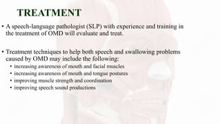TREATMENT
• A speech-language pathologist (SLP) with experience and training in
the treatment of OMD will evaluate and treat.
• Treatment techniques to help both speech and swallowing problems
caused by OMD may include the following:
• increasing awareness of mouth and facial muscles
• increasing awareness of mouth and tongue postures
• improving muscle strength and coordination
• improving speech sound productions
 